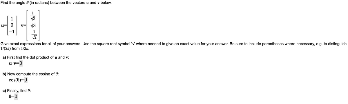 Find the angle (in radians) between the vectors u and v below.
1
u= 0
09
-1
√2
Give exact expressions for all of your answers. Use the square root symbol '√' where needed to give an exact value for your answer. Be sure to include parentheses where necessary, e.g. to distinguish
1/(2k) from 1/2k.
a) First find the dot product of u and v:
u.v=0
b) Now compute the cosine of 0:
cos(0)=0
c) Finally, find 0:
0=0