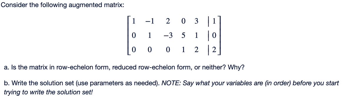 Consider the following augmented matrix:
1
0
-1
203
1
-3 5 1|0
000 12 2
a. Is the matrix in row-echelon form, reduced row-echelon form, or neither? Why?
b. Write the solution set (use parameters as needed). NOTE: Say what your variables are (in order) before you start
trying to write the solution set!