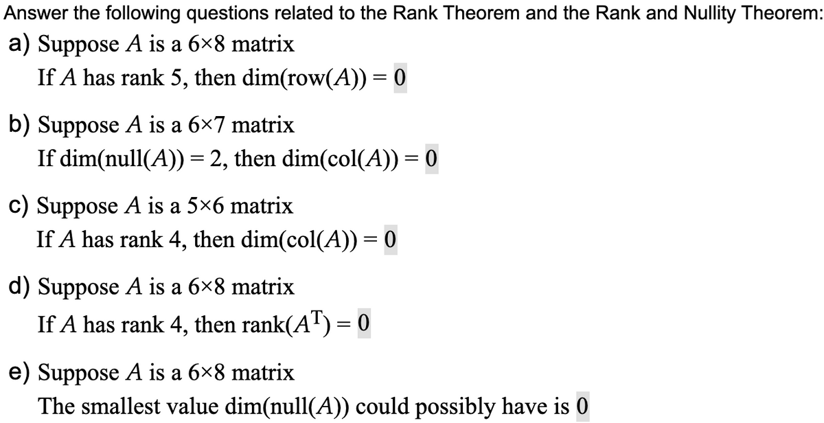 Answer the following questions related to the Rank Theorem and the Rank and Nullity Theorem:
a) Suppose A is a 6×8 matrix
If A has rank 5, then dim(row(A)) = 0
b) Suppose A is a 6×7 matrix
If dim(null(A)) = 2, then dim(col(A)) = 0
c) Suppose A is a 5×6 matrix
If A has rank 4, then dim(col(A)) = 0
d) Suppose A is a 6×8 matrix
If A has rank 4, then rank(AT) = 0
e) Suppose A is a 6×8 matrix
The smallest value dim(null(A)) could possibly have is 0