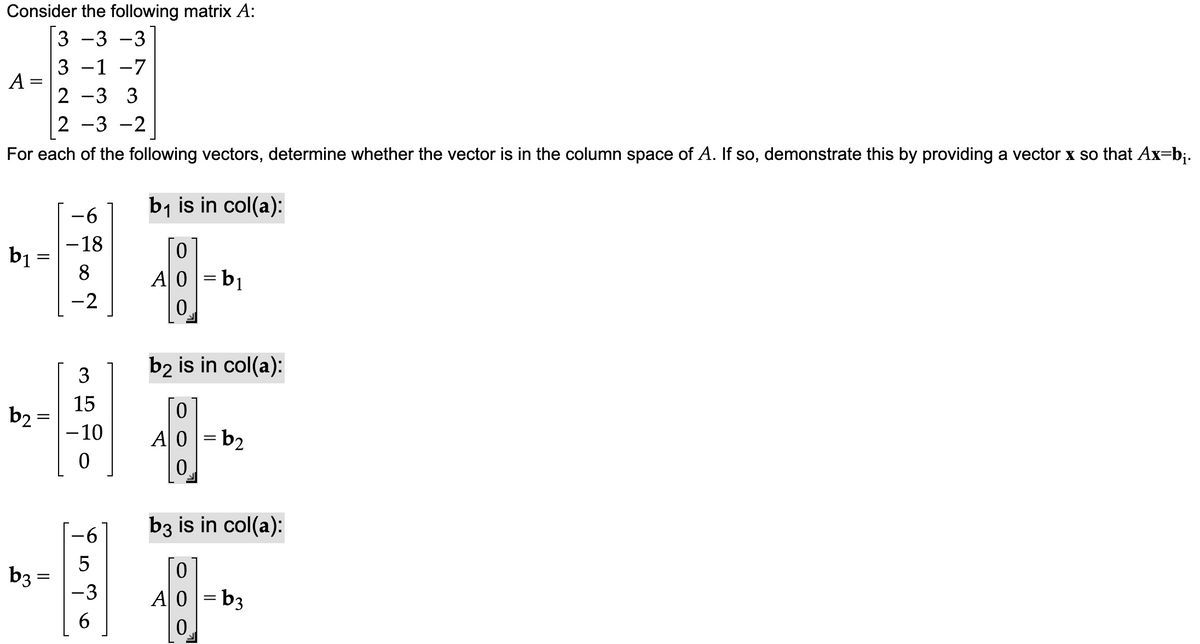 Consider the following matrix A:
3 -3 -3
3 -1 -7
2-3 3
A =
=
2
For each of the following vectors, determine whether the vector is in the column space of A. If so, demonstrate this by providing a vector x so that Ax=b;.
b₁
||
b₂ =
b3 =
-3 -2
-6
-18
8
-2
3
15
-10
0
LO
-3
6
b₁ is in col(a):
0
A0 =b₁
0
b2 is in col(a):
0
A0=b₂
0.
b3 is in col(a):
0
A0=b3
0