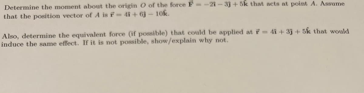 Determine the moment about the origin O of the force F= -21-3j+5k that acts at point A. Assume
that the position vector of A is F = 4î+63 - 10k.
Also, determine the equivalent force (if possible) that could be applied at F = 41+33 +5k that would
induce the same effect. If it is not possible, show/explain why not.