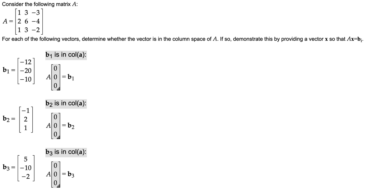 Consider the following matrix A:
13-3
26-4
1 3 -2
For each of the following vectors, determine whether the vector is in the column space of A. If so, demonstrate this by providing a vector x so that Ax=b₁.
A =
-12
b₁ = -20
- 10
b₂ =
1
5
b3 = -10
-2
b₁ is in col(a):
0
A0 =b₁
0
b2 is in col(a):
0
A0 =b₂
0
b3 is in col(a):
0
A0 =b3
0