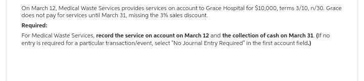 On March 12, Medical Waste Services provides services on account to Grace Hospital for $10,000, terms 3/10, n/30. Grace
does not pay for services until March 31, missing the 3% sales discount.
Required:
For Medical Waste Services, record the service on account on March 12 and the collection of cash on March 31. (If no
entry is required for a particular transaction/event, select "No Journal Entry Required" in the first account field.)