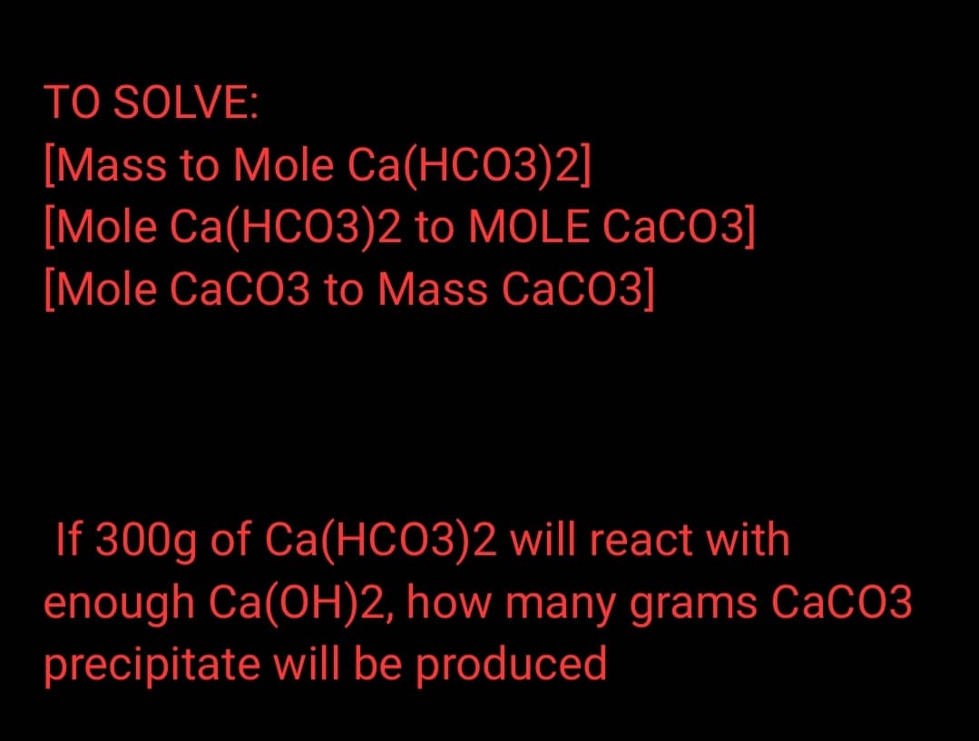 TO SOLVE:
[Mass to Mole Ca(HCO3)2]
[Mole Ca(HCO3)2 to MOLE CaCO3]
[Mole CaCO3 to Mass CaCO3]
If 300g of Ca(HCO3)2 will react with
enough Ca(OH)2, how many grams CaCO3
precipitate will be produced