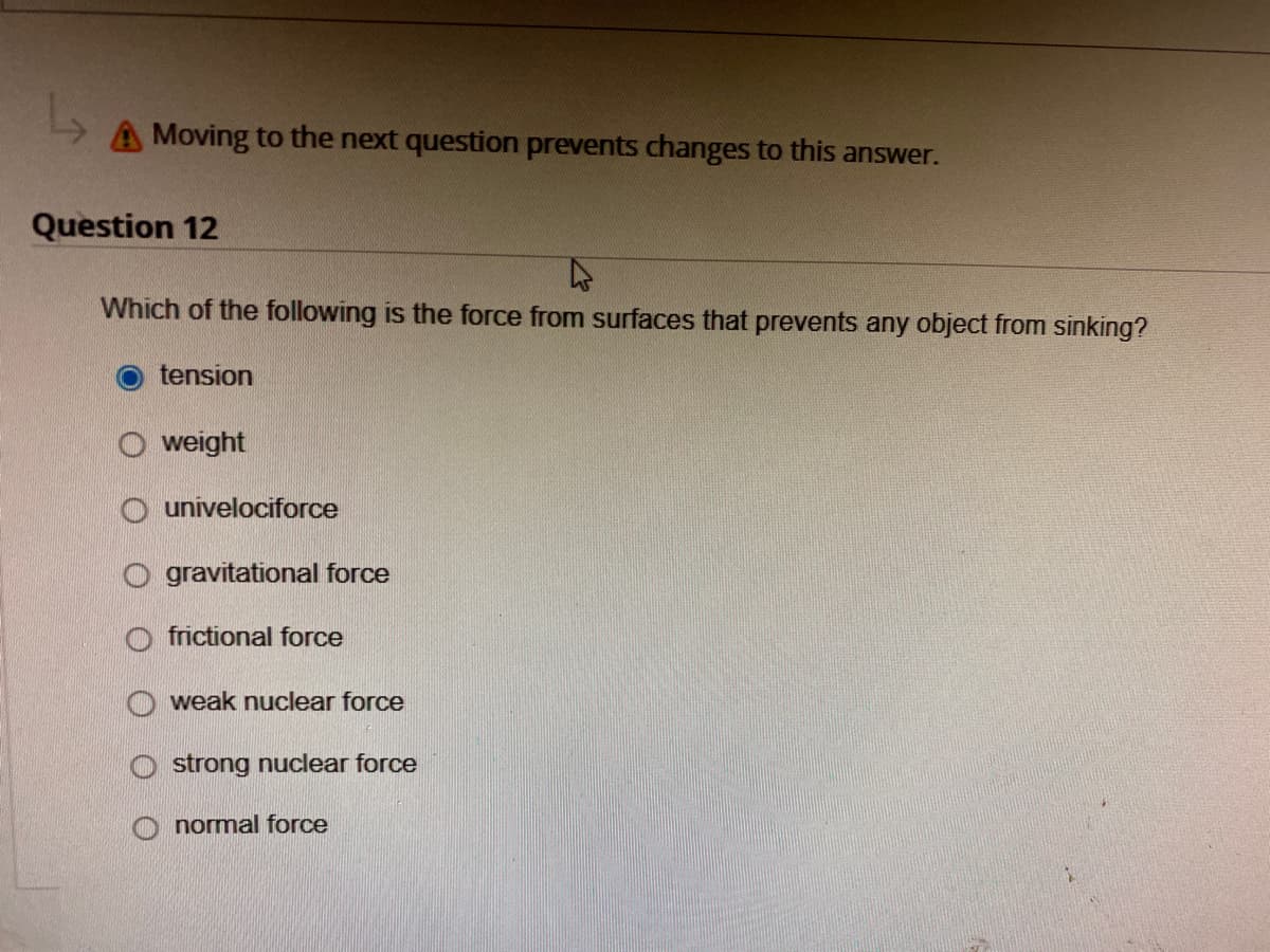 Moving to the next question prevents changes to this answer.
Question 12
4
Which of the following is the force from surfaces that prevents any object from sinking?
tension
weight
Ounivelociforce
gravitational force
frictional force
weak nuclear force
strong nuclear force
normal force