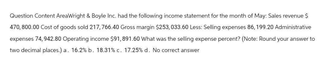 Question Content AreaWright & Boyle Inc. had the following income statement for the month of May: Sales revenue $
470,800.00 Cost of goods sold 217,766.40 Gross margin $253, 033.60 Less: Selling expenses 86, 199.20 Administrative
expenses 74,942.80 Operating income $91,891.60 What was the selling expense percent? (Note: Round your answer to
two decimal places.) a. 16.2% b. 18.31% c. 17.25% d. No correct answer