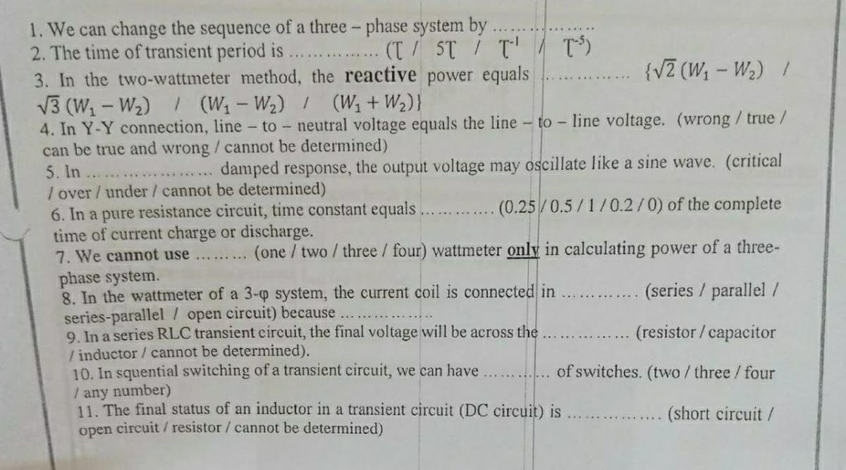 1. We can change the sequence of a three - phase system by
2. The time of transient period is
3. In the two-wattmeter method, the reactive power equals
(T/ ST T' T)
..... ..... .....
{VZ (W; – W2) /
V3 (W1 - W2) / (W1-W2) (W +W2)}
4. In Y-Y connection, line - to - neutral voltage equals the line - to - Iline voltage. (wrong/ true /
can be true and wrong / cannot be determined)
5. In
/ over / under/ cannot be determined)
6. In a pure resistance circuit, time constant equals.
time of current charge or discharge.
7. We cannot use
phase system.
8. In the wattmeter of a 3-o system, the current coil is connected in
series-parallel / open circuit) because...
9. In a series RLC transient circuit, the final voltage will be across the
/ inductor / cannot be determined).
10. In squential switching of a transient circuit, we can have
/ any number)
11. The final status of an inductor in a transient circuit (DC circuit) is
open circuit / resistor / cannot be determined)
damped response, the output voltage may oscillate like a sine wave. (critical
(0.25/0.5/1/0.2/0) of the complete
(one / two / three / four) wattmeter only in calculating power of a three-
(series / parallel /
(resistor / capacitor
of switches. (two / three/ four
(short circuit/
