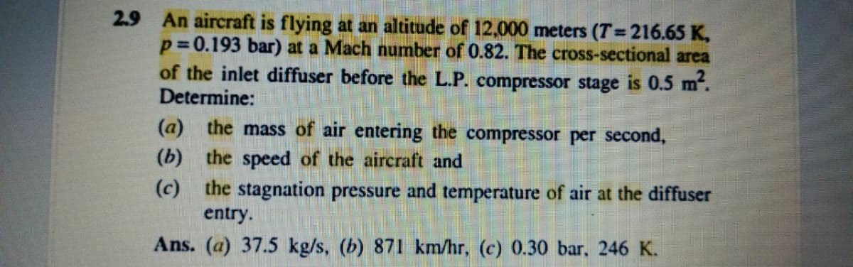 2.9 An aircraft is flying at an altitude of 12,000 meters (T= 216.65 K,
p= 0.193 bar) at a Mach number of 0.82. The cross-sectional area
of the inlet diffuser before the L.P. compressor stage is 0.5 m".
Determine:
%3D
(a) the mass of air entering the compressor per second,
(b) the speed of the aircraft and
(c) the stagnation pressure and temperature of air at the diffuser
entry.
Ans. (a) 37.5 kg/s, (b) 871 km/hr, (c) 0.30 bar, 246 K.
