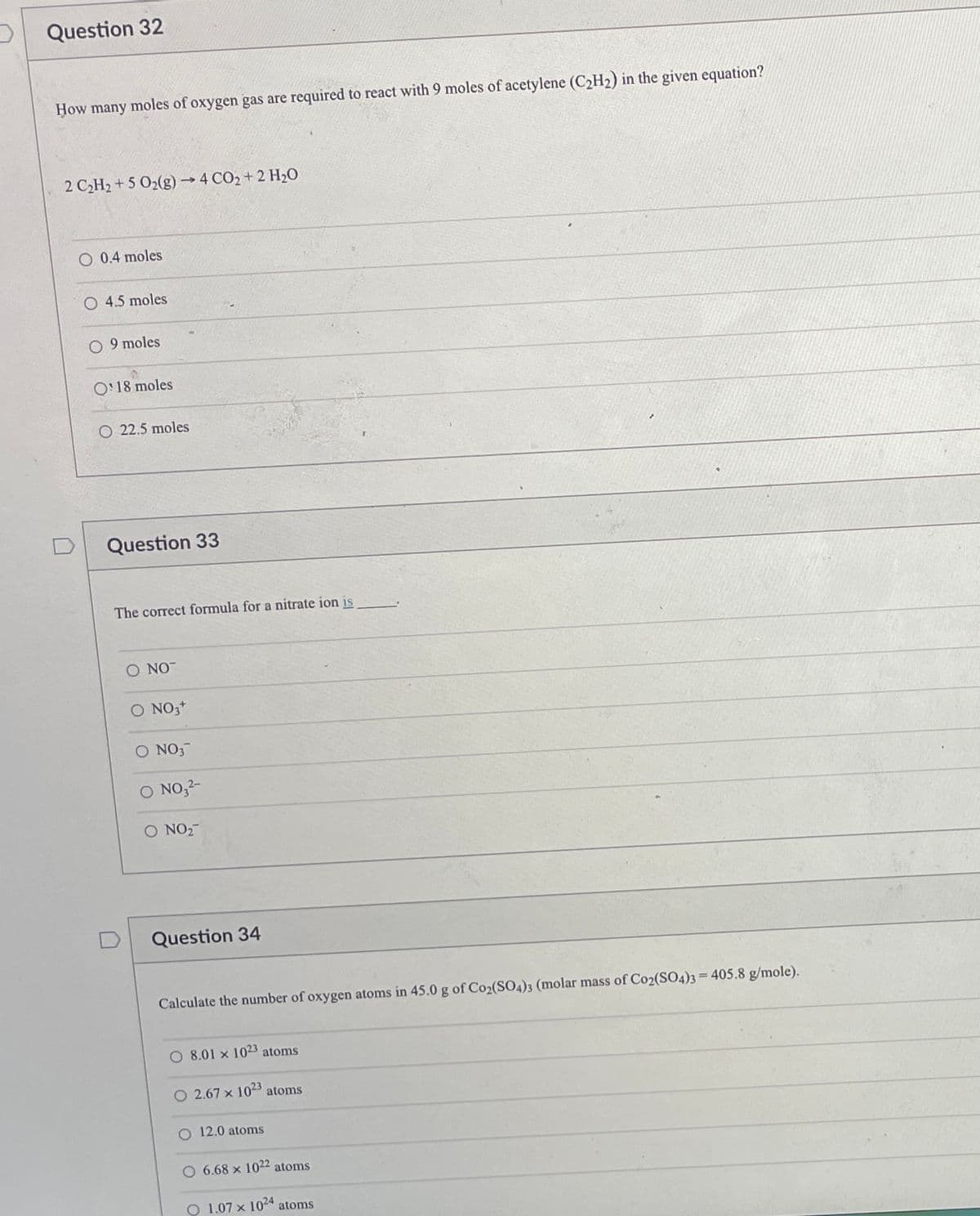Question 32
How many moles of oxygen gas are required to react with 9 moles of acetylene (C2H2) in the given equation?
2 CH2 + 5 O2(g)→4 CO2 + 2 H20
0.4 moles
O 4.5 moles
9 moles
O'18 moles
O 22.5 moles
Question 33
The correct formula for a nitrate ion is
O NO-
O NO,+
O NO3
O NO,2-
O NO2-
Question 34
Calculate the number of oxygen atoms in 45.0 g of Co2(SO4)3 (molar mass of Co2(SO4)3=405.8 g/mole).
O 8.01 x 1023 atoms
O 2.67 x 1023
atoms
O 12.0 atoms
O 6.68 x 1022 atoms
O 1.07 x 1024
atoms
