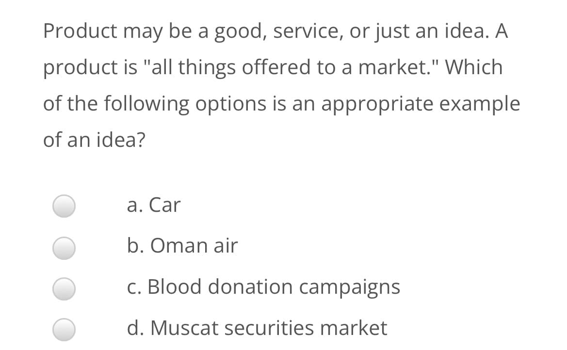 Product may be a good, service, or just an idea. A
product is "all things offered to a market." Which
of the following options is an appropriate example
of an idea?
a. Car
b. Oman air
c. Blood donation campaigns
d. Muscat securities market
