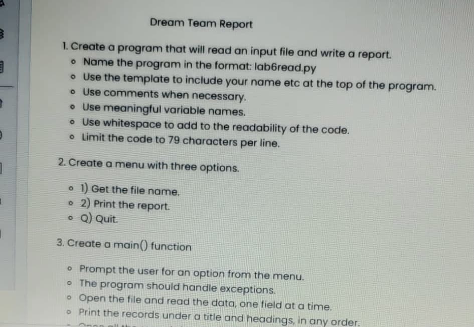 Dream Team Report
1. Create a program that will read an input file and write a report.
o Name the program in the format: lab6read.py
o Use the template to include your name etc at the top of the program.
o Use comments when necessary.
• Use meaningful variable names.
o Use whitespace to add to the readability of the code.
o Limit the code to 79 characters per line.
2. Create a menu with three options.
1 Get the file name.
o 2) Print the report.
o Q) Quit.
3. Create a main() function
o Prompt the user for an option from the menu.
• The program should handle exceptions.
o Open the file and read the data, one field at a time.
o Print the records under a title and headings, in any order.
