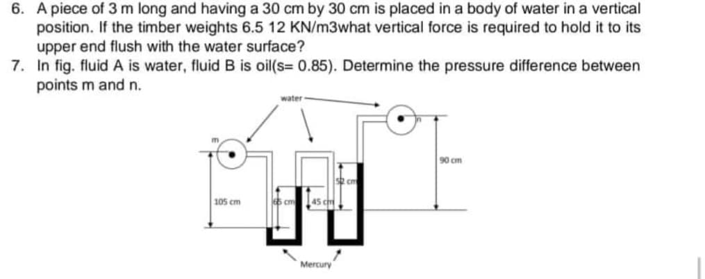 6. A piece of 3 m long and having a 30 cm by 30 cm is placed in a body of water in a vertical
position. If the timber weights 6.5 12 KN/m3what vertical force is required to hold it to its
upper end flush with the water surface?
7. In fig. fluid A is water, fluid B is oil(s= 0.85). Determine the pressure difference between
points m and n.
water
90 cm
105 cm
5 cm
45 cm
Mercury
