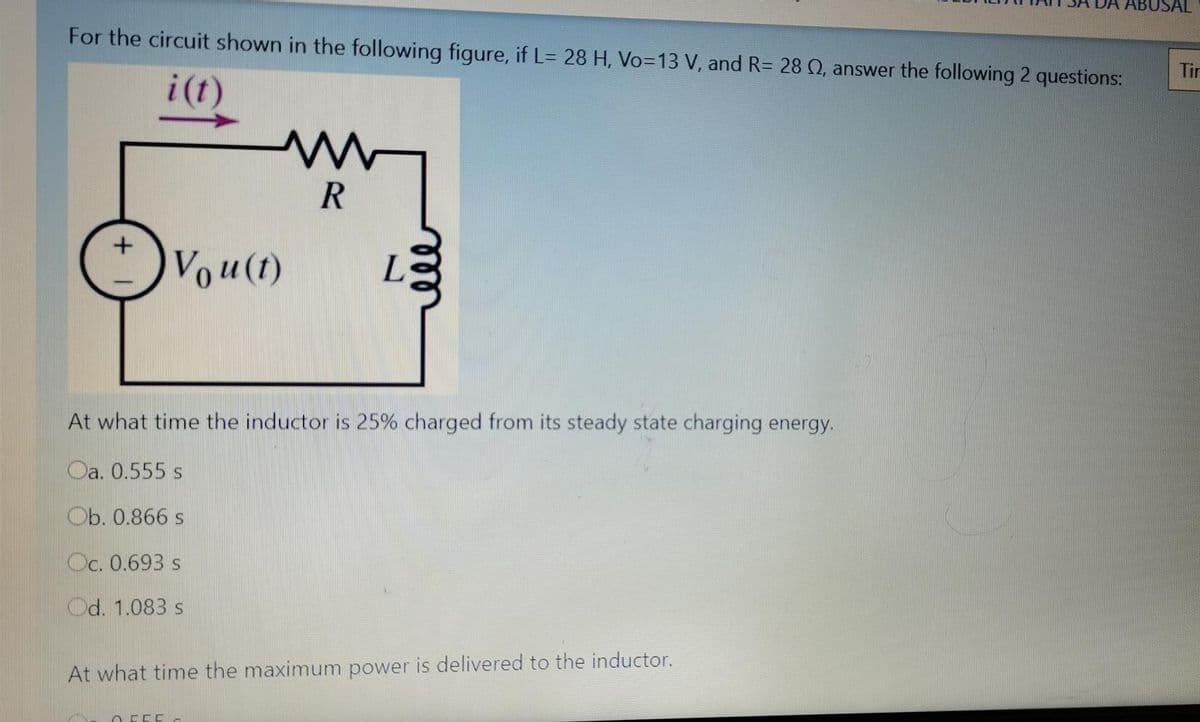 ABUSAL
For the circuit shown in the following figure, if L= 28 H, V03D13 V, and R= 28 Q, answer the following 2 questions:
Tin
i(t)
Vou(1)
L.
At what time the inductor is 25% charged from its steady state charging energy.
Oa. 0.555 s
Ob. 0.866 s
Oc. 0.693 s
Od. 1.083 s
At what time the maximum power is delivered to the inductor.
