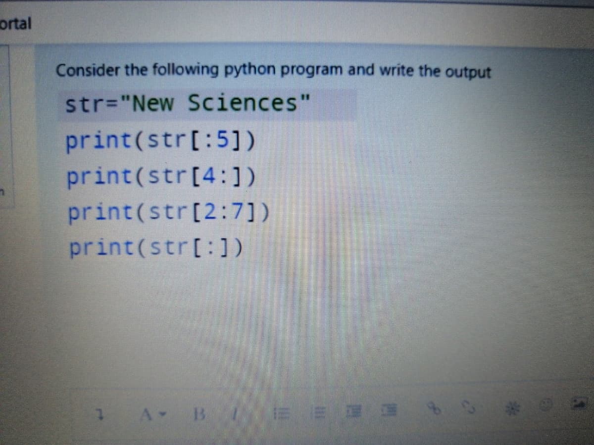ortal
Consider the following python program and write the output
str="New Sciences"
print(str[:5])
print(str[4:1)
print(str[2:7])
print(str[:])
A B
ミ
