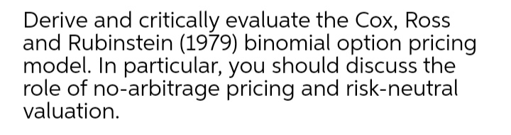 Derive and critically evaluate the Cox, Ross
and Rubinstein (1979) binomial option pricing
model. In particular, you should discuss the
role of no-arbitrage pricing and risk-neutral
valuation.
