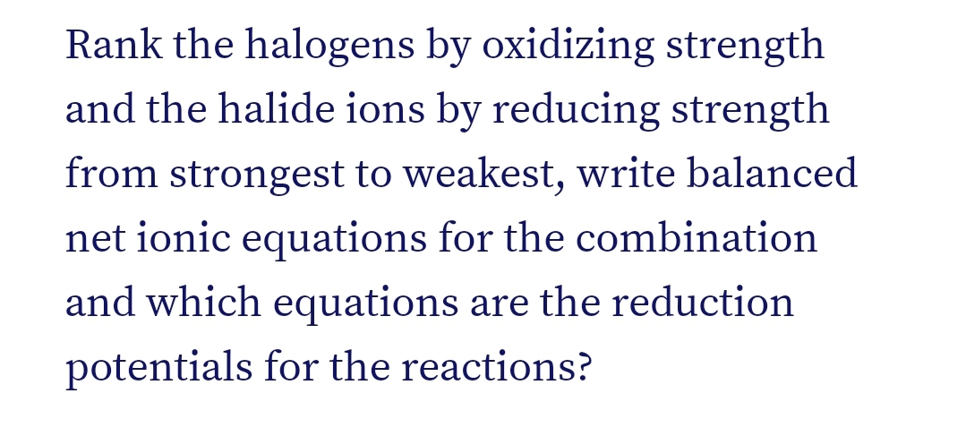 Rank the halogens by oxidizing strength
and the halide ions by reducing strength
from strongest to weakest, write balanced
net ionic equations for the combination
and which equations are the reduction
potentials for the reactions?
