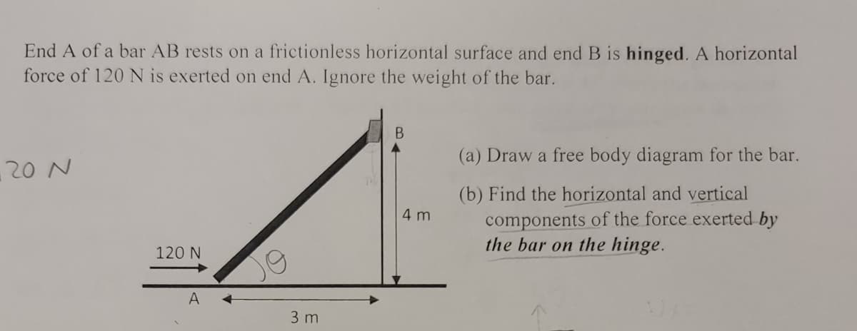 End A of a bar AB rests on a frictionless horizontal surface and end B is hinged. A horizontal
force of 120 N is exerted on end A. Ignore the weight of the bar.
(a) Draw a free body diagram for the bar.
20 N
(b) Find the horizontal and vertical
components of the force exerted by
the bar on the hinge.
4 m
120 N
A +
3 m
