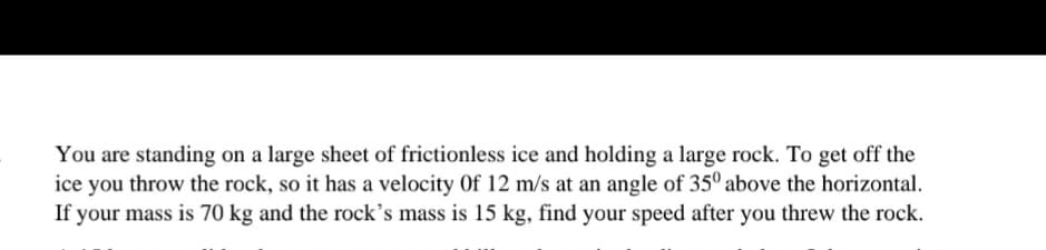 You are standing on a large sheet of frictionless ice and holding a large rock. To get off the
ice you throw the rock, so it has a velocity Of 12 m/s at an angle of 35° above the horizontal.
If your mass is 70 kg and the rock's mass is 15 kg, find your speed after you threw the rock.
