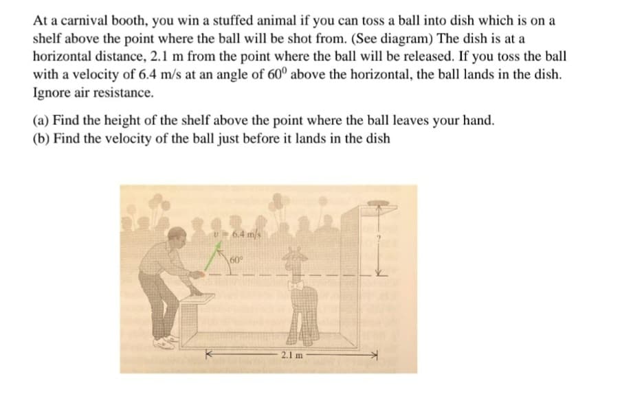 At a carnival booth, you win a stuffed animal if you can toss a ball into dish which is on a
shelf above the point where the ball will be shot from. (See diagram) The dish is at a
horizontal distance, 2.1 m from the point where the ball will be released. If you toss the ball
with a velocity of 6.4 m/s at an angle of 60° above the horizontal, the ball lands in the dish.
Ignore air resistance.
(a) Find the height of the shelf above the point where the ball leaves your hand.
(b) Find the velocity of the ball just before it lands in the dish
U= 6.4 m/s
60
2.1 m
