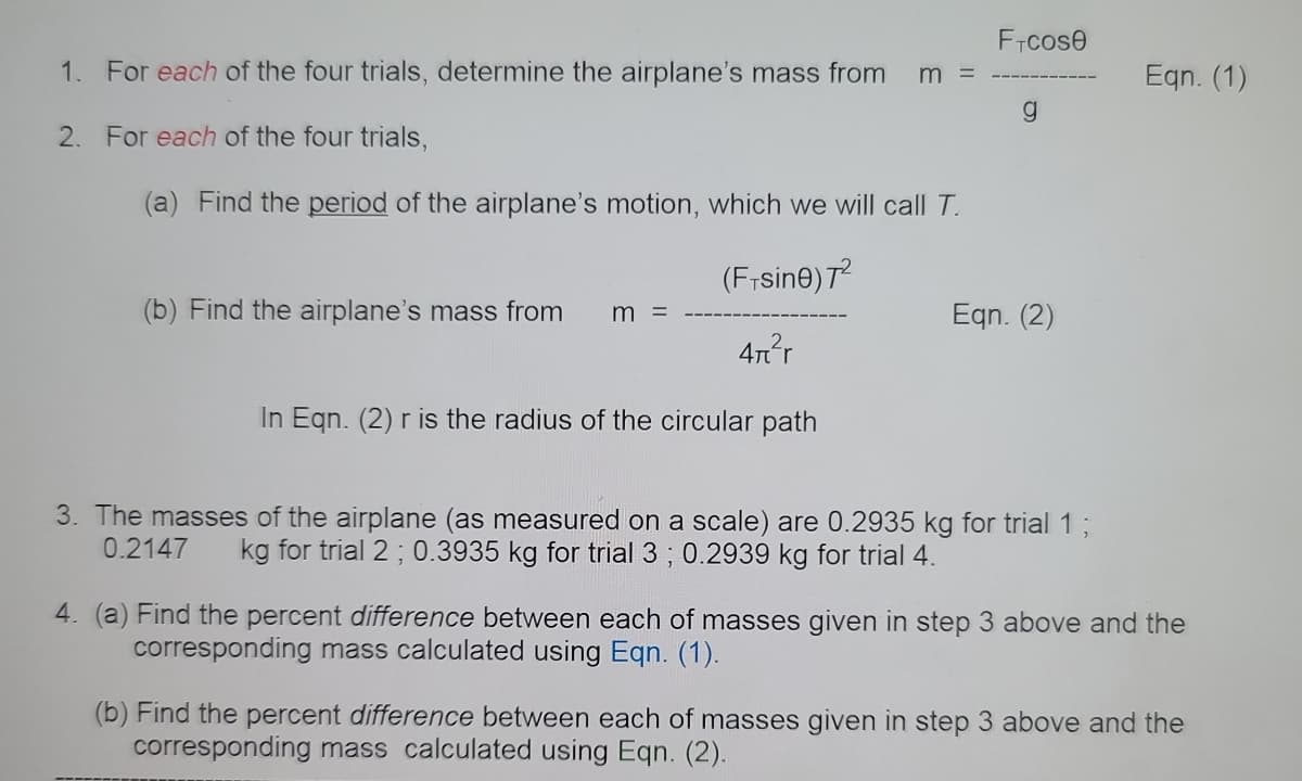 FTcose
1. For each of the four trials, determine the airplane's mass from
Eqn. (1)
m =
g.
2. For each of the four trials,
(a) Find the period of the airplane's motion, which we will call T.
(Frsine) T
(b) Find the airplane's mass from
Eqn. (2)
4nr
In Eqn. (2) r is the radius of the circular path
3. The masses of the airplane (as measured on a scale) are 0.2935 kg for trial 13;
0.2147
kg for trial 2 ; 0.3935 kg for trial 3 ; 0.2939 kg for trial 4.
4. (a) Find the percent difference between each of masses given in step 3 above and the
corresponding mass calculated using Eqn. (1).
(b) Find the percent difference between each of masses given in step 3 above and the
corresponding mass calculated using Eqn. (2).
