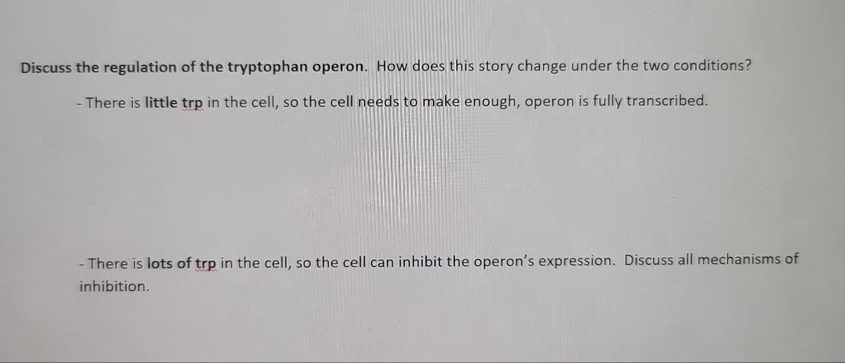 Discuss the regulation of the tryptophan operon. How does this story change under the two conditions?
- There is little trp in the cell, so the cell needs to make enough, operon is fully transcribed.
- There is lots of trp in the cell, so the cell can inhibit the operon's expression. Discuss all mechanisms of
inhibition.