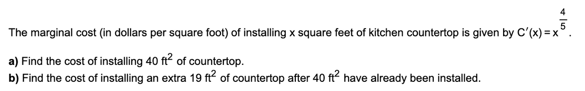 The marginal cost (in dollars per square foot) of installing x square feet of kitchen countertop is given by C'(x) = x
a) Find the cost of installing 40 ft of countertop.
b) Find the cost of installing an extra 19 ft of countertop after 40 ft have already been installed.

