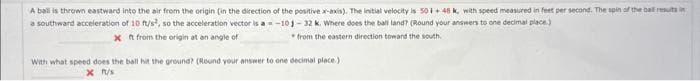 A ball is thrown eastward into the air from the origin (in the direction of the positive x-axis). The initial velocity is 501 +48 k, with speed measured in feet per second. The spin of the ball results in
a southward acceleration of 10 ft/s², so the acceleration vector is a = -101-32 k. Where does the ball land? (Round your answers to one decimal place.)
x ft from the origin at an angle of
from the eastern direction toward the south.
With what speed does the ball hit the ground? (Round your answer to one decimal place.)
X ft/s