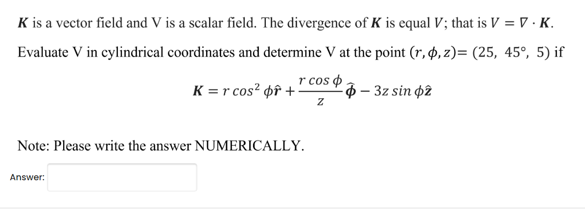K is a vector field and V is a scalar field. The divergence of K is equal V; that is V = V.K.
Evaluate V in cylindrical coordinates and determine V at the point (r, p, z)= (25, 45°, 5) if
r cos p
Z
K = r cos² or +
Note: Please write the answer NUMERICALLY.
Answer:
-- 3z sin p2
