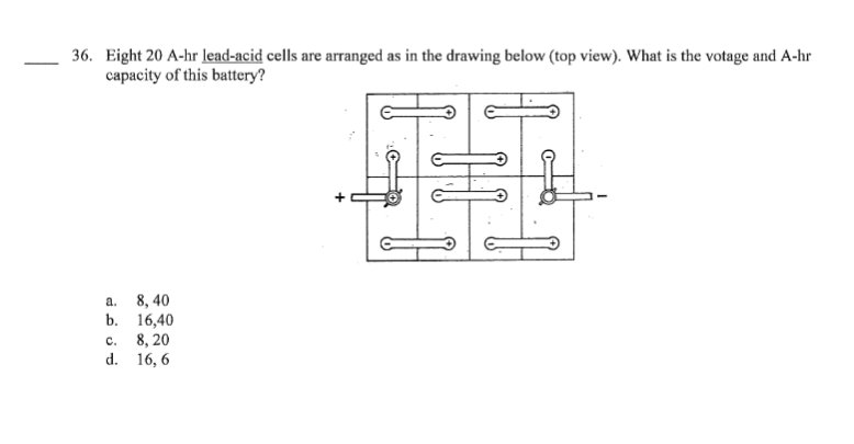 36. Eight 20 A-hr lead-acid cells are arranged as in the drawing below (top view). What is the votage and A-hr
capacity of this battery?
a.
b.
8,40
16,40
C.
8, 20
d. 16, 6
