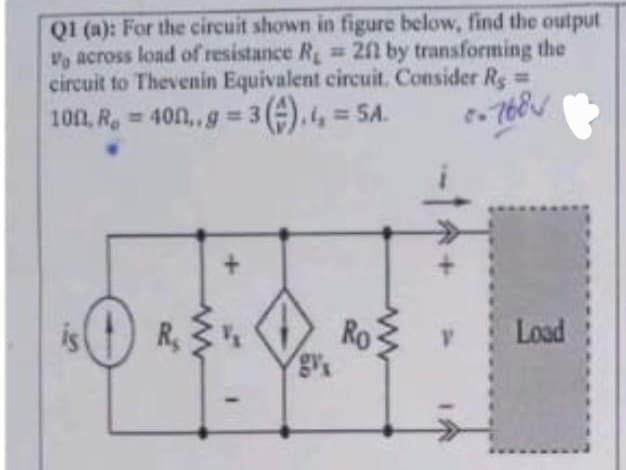 Q1 (a): For the circuit shown in figure below, find the output
V across load of resistance R = 2f by transforming the
circuit to Thevenin Equivalent circuit. Consider Rg=
100, R. = 400,.g=3().4 = 5A.
-768
0 R₂
+
www
Ro
Load