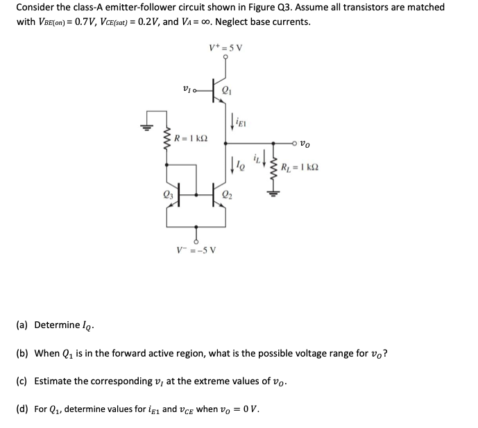 Consider the class-A emitter-follower circuit shown in Figure Q3. Assume all transistors are matched
with VBE(on) = 0.7V, VCE(sat) = 0.2V, and VA = ∞o. Neglect base currents.
V+ = 5 V
ww
V10
R = 1 KQ
V = -5 V
2₁
IEL
te
ovo
R₁ = 1kQ2
(a) Determine Io.
(b) When Q₁ is in the forward active region, what is the possible voltage range for vo?
(c) Estimate the corresponding v, at the extreme values of vo.
(d) For Q₁, determine values for ig₁ and VCE when vo= 0 V.