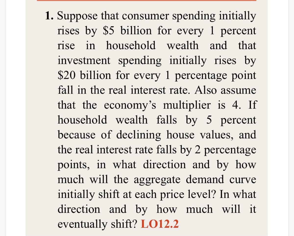 1. Suppose that consumer spending initially
rises by $5 billion for every 1 percent
rise in household wealth and that
investment spending initially rises by
$20 billion for every 1 percentage point
fall in the real interest rate. Also assume
that the economy's multiplier is 4. If
household wealth falls by 5 percent
because of declining house values, and
the real interest rate falls by 2 percentage
points, in what direction and by how
much will the aggregate demand curve
initially shift at each price level? In what
direction and by how much will it
eventually shift? LO12.2
