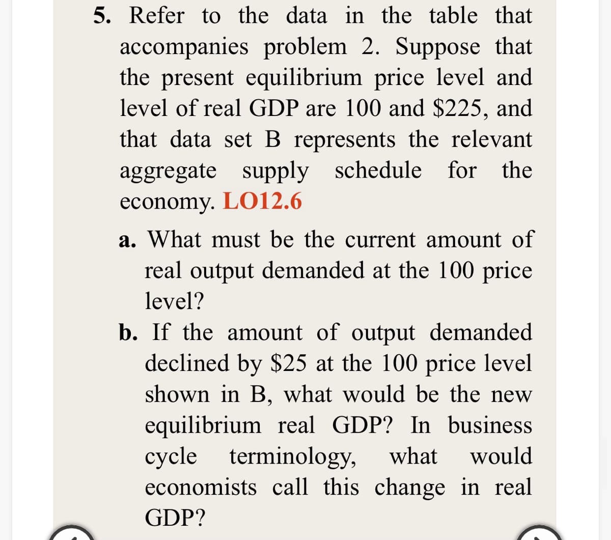 5. Refer to the data in the table that
accompanies problem 2. Suppose that
the present equilibrium price level and
level of real GDP are 100 and $225, and
that data set B represents the relevant
aggregate supply schedule for the
economy. LO12.6
a. What must be the current amount of
real output demanded at the 100 price
level?
b. If the amount of output demanded
declined by $25 at the 100 price level
shown in B, what would be the new
equilibrium real GDP? In business
суcle
economists call this change in real
terminology,
what
would
GDP?
