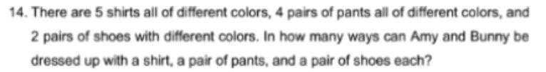 14. There are 5 shirts all of different colors, 4 pairs of pants all of different colors, and
2 pairs of shoes with different colors. In how many ways can Amy and Bunny be
dressed up with a shirt, a pair of pants, and a pair of shoes each?