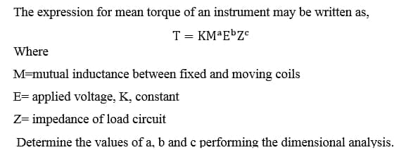 The expression for mean torque of an instrument may be written as,
T = KMªEÞZ°
Where
M=mutual inductance between fixed and moving coils
E= applied voltage, K, constant
Z= impedance of load circuit
Determine the values of a, b and c performing the dimensional analysis.
