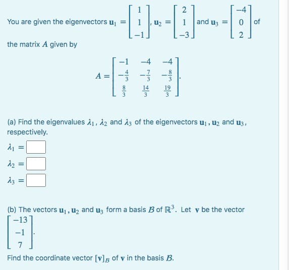 You are given the eigenvectors ₁
the matrix A given by
2
-------
and u3 = 0
A =
یاد
-4
14
19
(a) Find the eigenvalues A₁, A2 and 13 of the eigenvectors u₁, ₂ and 13,
respectively.
λ₁ =
2₂ =
13 =
2
(b) The vectors u₁, ₂ and 3 form a basis B of R³. Let v be the vector
-13
Find the coordinate vector [v] of v in the basis B.
of