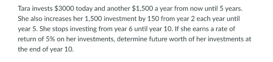Tara invests $3000 today and another $1,500 a year from now until 5 years.
She also increases her 1,500 investment by 150 from year 2 each year until
year 5. She stops investing from year 6 until year 10. If she earns a rate of
return of 5% on her investments, determine future worth of her investments at
the end of
year 10.
