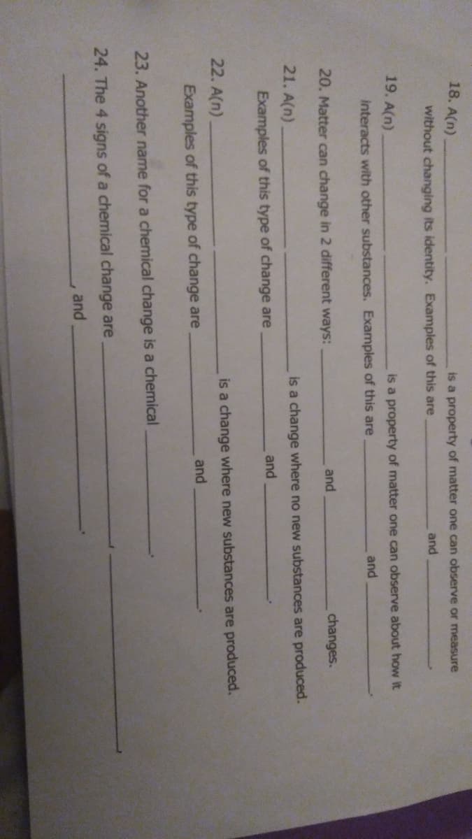 18. A(n)
is a property of matter one can observe or measure
without changing its identity. Examples of this are
and
19. A(n)
is a property of matter one can observe about how it
interacts with other substances. Examples of this are
and
20. Matter
change in 2 different ways:
and
changes.
21. A(n)
is a change where no new substances are produced.
and
Examples of this type of change are
22. A(n)
is a change where new substances are produced.
and
Examples of this type of change are
23. Another name for a chemical change is a chemical
24. The 4 signs of a chemical change are
and
