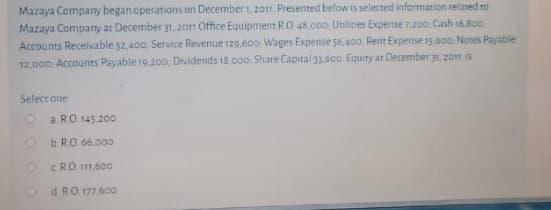 Mazaya Company began operations on December 1, 2011. Presented below is selected information related ro
Mazaya Company at December 31, 2011 Office Equipment RO 48.000 Utilities Expense 7,200, Cash 16,800.
Accounts Receivable 32,400, Service Revenue 129.600. Wages Expense 56,400. Rent Expense 15,600, Notes Payable
12,000, Accounts Payable 19,200, Dividends 18,000, Share Capital 33.60o. Equity at December 31, 2011. is
Select one
O a RO 145.200
O bRO. 66.000
O CRO 11.600
O dRO 177.600
