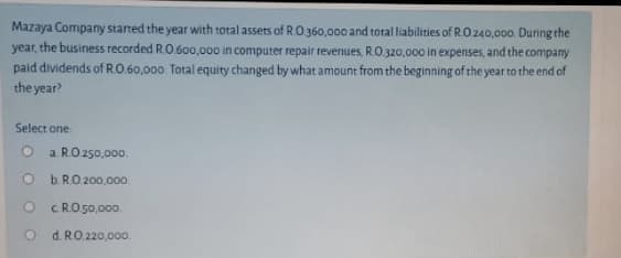 Mazaya Company started the year with total assets of RO.360,000 and total liabilities of R.O.240,000. During the
year, the business recorded R.O.6o0,000 in computer repair revenues, R.O.320,000 in expenses, and the company
paid dividends of R.O.60,000. Total equity changed by what amount from the beginning of the year to the end of
the year?
