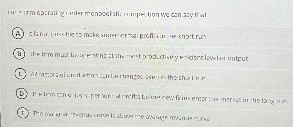 For a firm operating under monopolistic competition we can say that
A It is not possible to make supernormal profits in the short run
B The firm must be operating at the most productively efficient level of output
C) All factors of production can be changed even in the short run
D) The firm can enjoy supernormal profits before new firms enter the market in the long run
E
The marginal revenue curve is above the average revenue curve