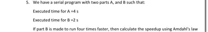 5. We have a serial program with two parts A, and B such that:
Executed time for A =4 s
Executed time for B =2 s
If part B is made to run four times faster, then calculate the speedup using Amdahl's law
