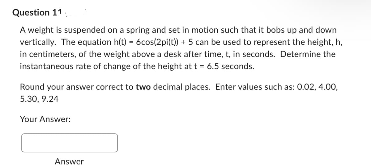 Question 11.
A weight is suspended on a spring and set in motion such that it bobs up and down
vertically. The equation h(t) = 6cos(2pi(t)) + 5 can be used to represent the height, h,
in centimeters, of the weight above a desk after time, t, in seconds. Determine the
instantaneous rate of change of the height at t = 6.5 seconds.
Round your answer correct to two decimal places. Enter values such as: 0.02, 4.00,
5.30, 9.24
Your Answer:
Answer