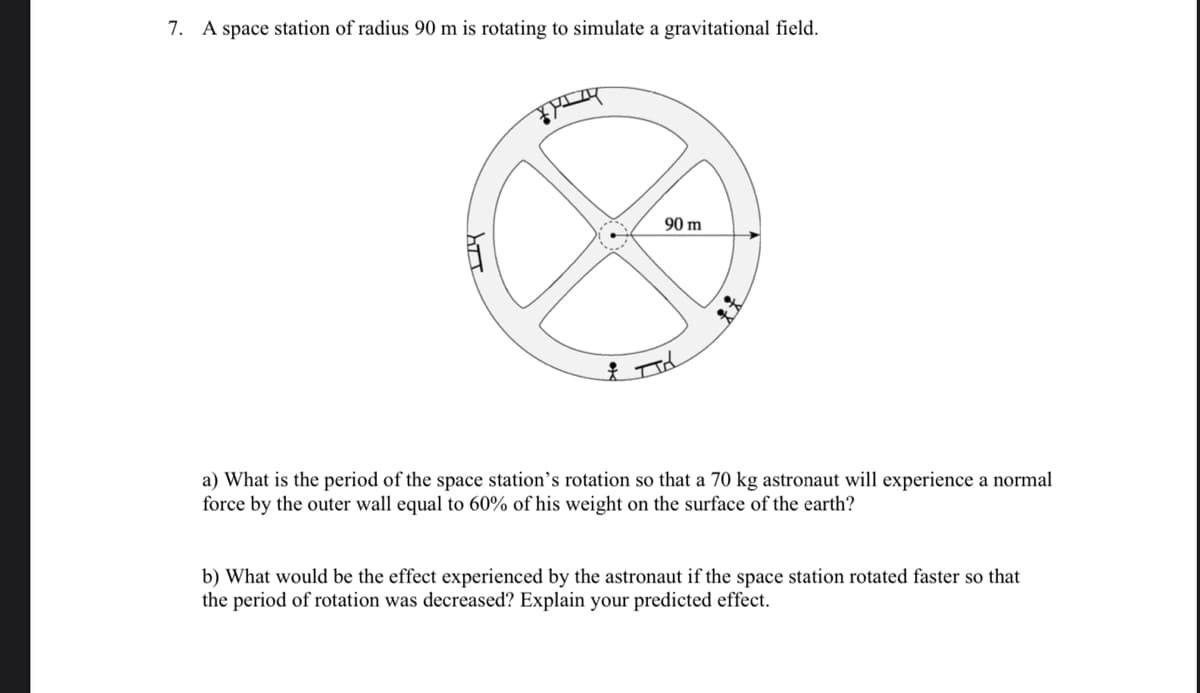 7. A space station of radius 90 m is rotating to simulate a gravitational field.
कैम्प
90 m
& d
a) What is the period of the space station's rotation so that a 70 kg astronaut will experience a normal
force by the outer wall equal to 60% of his weight on the surface of the earth?
b) What would be the effect experienced by the astronaut if the space station rotated faster so that
the period of rotation was decreased? Explain your predicted effect.