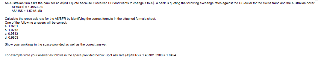 An Australian firm asks the bank for an AS/SFr quote because it received SFr and wants to change it to A$. A bank is quoting the following exchange rates against the US dollar for the Swiss franc and the Australian dollar:
SFr/US$ = 1.4950-60
AS/USS = 1.5245-50
Calculate the cross ask rate for the A$/SFR by identifying the correct formula in the attached formula sheet.
One of the following answers will be correct:
a. 1.0201
b. 1.0213
c. 0.9813
d. 0.9803
Show your workings in the space provided as well as the correct answer.
For example write your answer as follows in the space provided below: Spot ask rate (AS/SFR) = 1.4670/1.3980 = 1.0494
