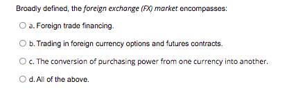 Broadly defined, the foreign exchange (FX) market encompasses:
O a. Foreign trade financing.
b. Trading in foreign currency options and futures contracts.
O. The conversion of purchasing power from one currency into another.
O d. All of the above.
