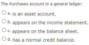 The Purchases account in a general ledger:
O a. js an asset account.
O b. appears on the income statement.
O c. appears on the balance sheet.
O d. has a normal credit balance.
