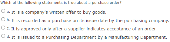 Which of the following statements is true about a purchase order?
O a. It is a company's written offer to buy goods.
O b. It is recorded as a purchase on its issue date by the purchasing company.
O c. It is approved only after a supplier indicates acceptance of an order.
O d. It is issued to a Purchasing Department by a Manufacturing Department.
