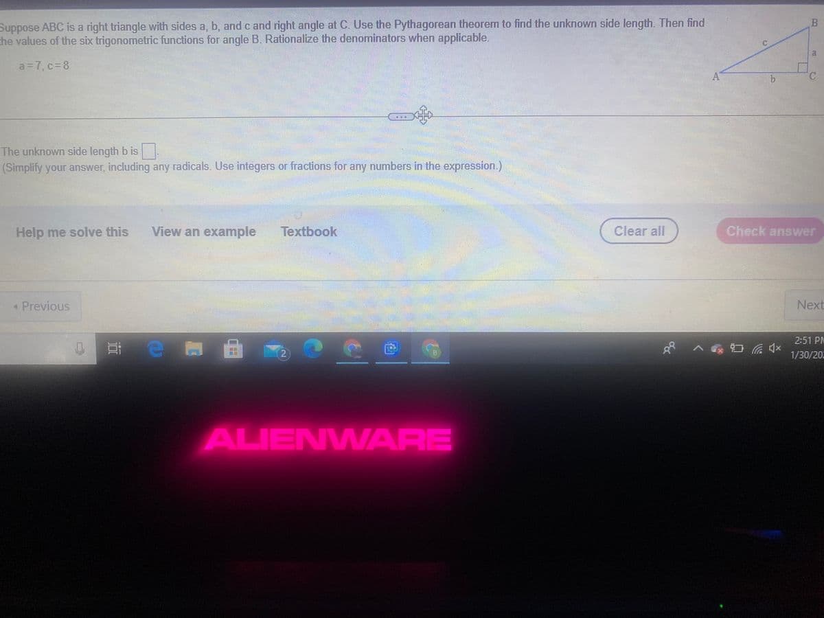 Suppose ABC is a right triangle with sides a, b, and c and right angle at C. Use the Pythagorean theorem to find the unknown side length. Then find
the values of the six trigonometric functions for angle B. Rationalize the denominators when applicable.
a=7, c= 8
The unknown side length b is
(Simplify your answer, including any radicals. Use integers or fractions for any numbers in the expression.)
Help me solve this
View an example
Textbook
Clear all
Check answer
* Previous
Next
2:51 PM
e
2.
1/30/20
ALIENWARE
B.
