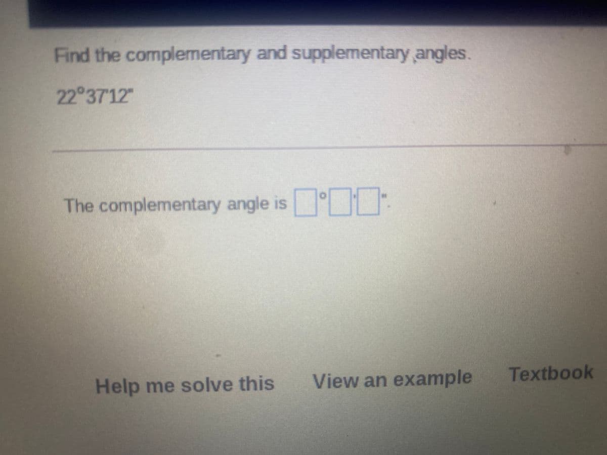 Find the complermentary and supplementary angles.
22 3712"
The complementary angle is
Textbook
Help me solve this
View an example
